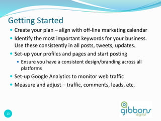 13
Getting Started
 Create your plan – align with off-line marketing calendar
 Identify the most important keywords for your business.
Use these consistently in all posts, tweets, updates.
 Set-up your profiles and pages and start posting
 Ensure you have a consistent design/branding across all
platforms
 Set-up Google Analytics to monitor web traffic
 Measure and adjust – traffic, comments, leads, etc.
 
