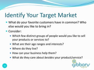 15
Identify Your Target Market
 What do your favorite customers have in common? Who
else would you like to bring in?
 Consider:
 Which few distinct groups of people would you like to sell
your products or services to?
 What are their age ranges and interests?
 Where do they live?
 How can your business help them?
 What do they care about besides your product/service?
 