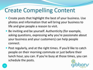16
Create Compelling Content
 Create posts that highlight the best of your business. Use
photos and information that will bring your business to
life and give people a reason to visit.
 Be inviting and be yourself. Authenticity (for example,
asking questions, expressing why you’re passionate about
your business and your customers) can help people
connect.
 Post regularly, and at the right times. If you’d like to catch
people on their morning commute or just before their
lunch hour, you can. If you’re busy at those times, you can
schedule the posts.
 