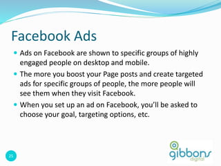 25
Facebook Ads
 Ads on Facebook are shown to specific groups of highly
engaged people on desktop and mobile.
 The more you boost your Page posts and create targeted
ads for specific groups of people, the more people will
see them when they visit Facebook.
 When you set up an ad on Facebook, you’ll be asked to
choose your goal, targeting options, etc.
25
 