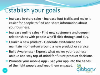 26
Establish your goals
 Increase in-store sales - Increase foot traffic and make it
easier for people to find and share information about
your business.
 Increase online sales - Find new customers and deepen
relationships with people who’ll click through and buy.
 Launch a new product - Generate excitement and
maintain momentum around a new product or service.
 Build Awareness - Express what makes your business
unique and stay top-of-mind for future product decisions.
 Promote your mobile App - Get your app into the hands
of the right people and keep them engaged.
 
