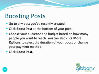 34
Boosting Posts
 Go to any post you've recently created.
 Click Boost Post at the bottom of your post.
 Choose your audience and budget based on how many
people you want to reach. You can also click More
Options to select the duration of your boost or change
your payment method.
 Click Boost Post.
34
 