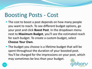 35
Boosting Posts - Cost
 The cost to boost a post depends on how many people
you want to reach. To see different budget options, go
your post and click Boost Post. In the dropdown menu
next to Maximum Budget, you'll see the estimated reach
for each budget. To create a custom budget, select
Choose Your Own.
 The budget you choose is a lifetime budget that will be
spent throughout the duration of your boosted post.
You'll be charged for the impressions on your post, which
may sometimes be less than your budget.
 