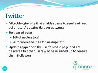 41
Twitter
 Microblogging site that enables users to send and read
other users’ updates (known as tweets)
 Text based posts
 160 characters total
 20 for username, 140 for message text
 Updates appear on the user’s profile page and are
delivered to other users who have signed up to receive
them (followers)
 
