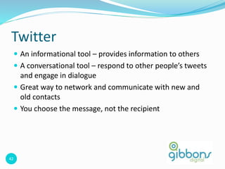 42
Twitter
 An informational tool – provides information to others
 A conversational tool – respond to other people’s tweets
and engage in dialogue
 Great way to network and communicate with new and
old contacts
 You choose the message, not the recipient
 