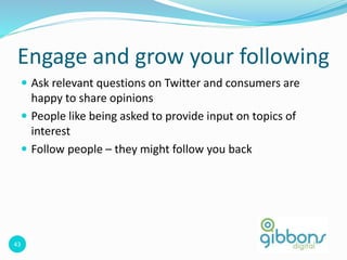 43
 Ask relevant questions on Twitter and consumers are
happy to share opinions
 People like being asked to provide input on topics of
interest
 Follow people – they might follow you back
Engage and grow your following
 
