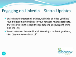 50
Engaging on LinkedIn – Status Updates
 Share links to interesting articles, websites or video you have
found that some individuals in your network might appreciate.
Try to use words that grab the readers and encourage them to
click the link.
 Pose a question that could lead to solving a problem you have,
like: "Anyone know about…?”
50
 