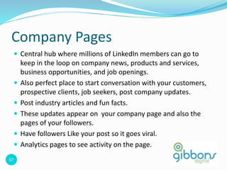 57
Company Pages
 Central hub where millions of LinkedIn members can go to
keep in the loop on company news, products and services,
business opportunities, and job openings.
 Also perfect place to start conversation with your customers,
prospective clients, job seekers, post company updates.
 Post industry articles and fun facts.
 These updates appear on your company page and also the
pages of your followers.
 Have followers Like your post so it goes viral.
 Analytics pages to see activity on the page.
57
 
