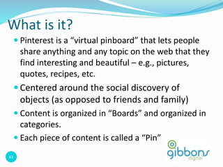 63
What is it?
 Pinterest is a “virtual pinboard” that lets people
share anything and any topic on the web that they
find interesting and beautiful – e.g., pictures,
quotes, recipes, etc.
 Centered around the social discovery of
objects (as opposed to friends and family)
 Content is organized in “Boards” and organized in
categories.
 Each piece of content is called a “Pin”
 
