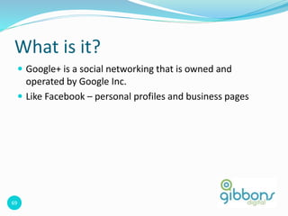 69
What is it?
 Google+ is a social networking that is owned and
operated by Google Inc.
 Like Facebook – personal profiles and business pages
 