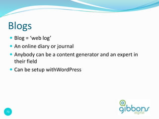 73
Blogs
 Blog = ‘web log’
 An online diary or journal
 Anybody can be a content generator and an expert in
their field
 Can be setup withWordPress
 