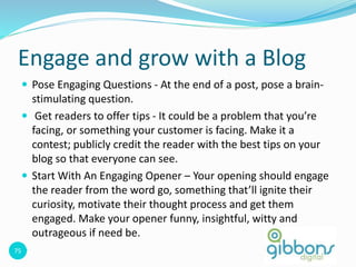 75
Engage and grow with a Blog
 Pose Engaging Questions - At the end of a post, pose a brain-
stimulating question.
 Get readers to offer tips - It could be a problem that you’re
facing, or something your customer is facing. Make it a
contest; publicly credit the reader with the best tips on your
blog so that everyone can see.
 Start With An Engaging Opener – Your opening should engage
the reader from the word go, something that’ll ignite their
curiosity, motivate their thought process and get them
engaged. Make your opener funny, insightful, witty and
outrageous if need be.

 