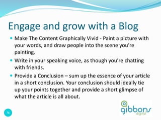 76
Engage and grow with a Blog
 Make The Content Graphically Vivid - Paint a picture with
your words, and draw people into the scene you’re
painting.
 Write in your speaking voice, as though you’re chatting
with friends.
 Provide a Conclusion – sum up the essence of your article
in a short conclusion. Your conclusion should ideally tie
up your points together and provide a short glimpse of
what the article is all about.
 