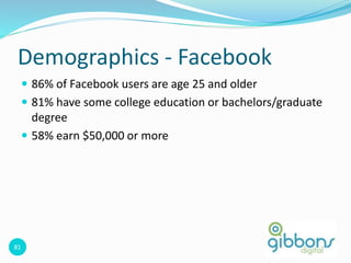 81
Demographics - Facebook
 86% of Facebook users are age 25 and older
 81% have some college education or bachelors/graduate
degree
 58% earn $50,000 or more
 