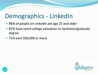 83
Demographics - LinkedIn
 96% of people on LinkedIn are age 25 and older
 87% have some college education or bachelors/graduate
degree
 71% earn $50,000 or more
 