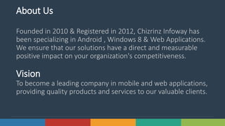 2Solutions www.domain.com
About Us
Founded in 2010 & Registered in 2012, Chizrinz Infoway has
been specializing in Android , Windows 8 & Web Applications.
We ensure that our solutions have a direct and measurable
positive impact on your organization's competitiveness.
Vision
To become a leading company in mobile and web applications,
providing quality products and services to our valuable clients.
 