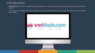5Solutions www.domain.com
Introduction
• Weddada.Com provides all categories of wedding data’s. It includes customer blog, enquiry, booking, review and rating
system.
• The vendors can manage their listing, booking, enquiry and advertisement. They can also view their reviews and rating in
their profile.
 