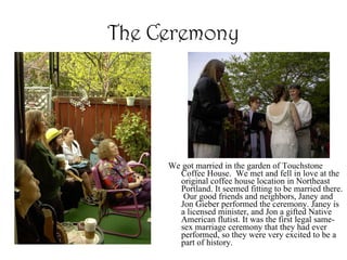 The Ceremony We got married in the garden of Touchstone Coffee House.  We met and fell in love at the original coffee house location in Northeast Portland. It seemed fitting to be married there.  Our good friends and neighbors, Janey and Jon Gieber performed the ceremony. Janey is a licensed minister, and Jon a gifted Native American flutist. It was the first legal same-sex marriage ceremony that they had ever performed, so they were very excited to be a part of history.  