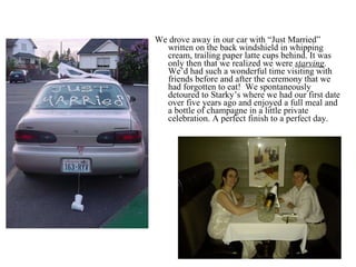 We drove away in our car with “Just Married” written on the back windshield in whipping cream, trailing paper latte cups behind. It was only then that we realized we were  starving . We’d had such a wonderful time visiting with friends before and after the ceremony that we had forgotten to eat!  We spontaneously detoured to Starky’s where we had our first date over five years ago and enjoyed a full meal and a bottle of champagne in a little private celebration. A perfect finish to a perfect day. 