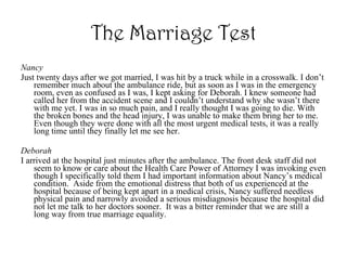 The Marriage Test Nancy Just twenty days after we got married, I was hit by a truck while in a crosswalk. I don’t remember much about the ambulance ride, but as soon as I was in the emergency room, even as confused as I was, I kept asking for Deborah. I knew someone had called her from the accident scene and I couldn’t understand why she wasn’t there with me yet. I was in so much pain, and I really thought I was going to die. With the broken bones and the head injury, I was unable to make them bring her to me. Even though they were done with all the most urgent medical tests, it was a really long time until they finally let me see her.  Deborah I arrived at the hospital just minutes after the ambulance. The front desk staff did not seem to know or care about the Health Care Power of Attorney I was invoking even though I specifically told them I had important information about Nancy’s medical condition.  Aside from the emotional distress that both of us experienced at the hospital because of being kept apart in a medical crisis, Nancy suffered needless physical pain and narrowly avoided a serious misdiagnosis because the hospital did not let me talk to her doctors sooner.  It was a bitter reminder that we are still a long way from true marriage equality. 