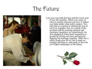 The Future Last year was both the best and the worst year of our life together. When you come so close to losing someone you love it makes you think about what really matters. Not only did we commit to sharing the rest of our lives together, but, as a result of the accident and the ensuing medical and insurance inequities we experienced, we also pledged to bring those inequities to an end by telling our story and actively fighting for marriage equality. 2004 was a really tough year for us, but it made us stronger and braver, and ready to face the civil rights challenges of the future. 