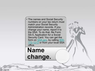 • The names and Social Security
numbers on your tax return must
match your Social Security
Administration records. If you
change your name, report it to
the SSA. To do that, file Form
SS-5, Application for a Social
Security Card. You can get the
form on SSA.gov, by calling 800-
772-1213 or from your local SSA
office.
Name
change.
 