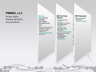 PMMBA, LLC
IRS Tax
Tips provide
valuable
information
throughout the
year.
•IRS.gov offers tax help
and info on various
topics including
common tax
scams, taxpayer rights
and more.
IRS YouTube
Videos:
•Getting Married? –
English
•Changed Your Name
After Marriage or
Divorce? –
Spanish | ASL
•IRS Withholding
Calculator –
English | Spanish | ASL
•Premium Tax Credit:
Changes in
Circumstances-
Introduction –
English| ASL
IRS Podcasts:
•IRS Withholding
Calculator –
English | Spanish
PO Box 180241
Richland, MS 39218
www.pmmba.biz
 