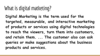 What is digital matketing?
Digital Marketing is the term used for the
targeted, measurable, and interactive marketing
of products or services using digital technologies
to reach the viewers, turn them into customers,
and retain them. ... The customer also can ask
queries or make suggestions about the business
products and services.
 