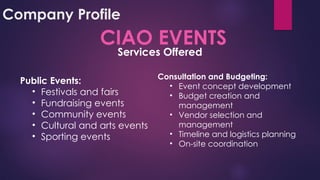 Company Profile
CIAO EVENTS
Public Events:
• Festivals and fairs
• Fundraising events
• Community events
• Cultural and arts events
• Sporting events
Consultation and Budgeting:
• Event concept development
• Budget creation and
management
• Vendor selection and
management
• Timeline and logistics planning
• On-site coordination
Services Offered
 