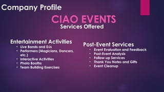 Company Profile
CIAO EVENTS
Entertainment Activities
• Live Bands and DJs
• Performers (Magicians, Dancers,
etc.)
• Interactive Activities
• Photo Booths
• Team Building Exercises
Post-Event Services
• Event Evaluation and Feedback
• Post-Event Analysis
• Follow-up Services
• Thank You Notes and Gifts
• Event Cleanup
Services Offered
 