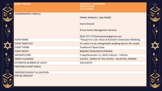CLIENT PROFILE RACHELLE I. SAN PEDRO
BRIDE/CLIENT
09153370858
COORDINATOR’S PROFILE
PRINCE RONALD I. SAN PEDRO
Event Director
Prince Events Management Services
0916-777-7777princeevents@gmail.com
EVENT NAME "Passport to Love: Alexis & Rachelle’s Destination Wedding
EVENT OBJECTIVE To create a truly unforgettable wedding day for the couple
EVENT THEME Traditional Filipino Style
EVENT MOTIF BARONG TAGALOG/FILIPINIANA
DAY/DATE/TIME Friday/December 12, 2024/ 5:00 pm – 9:00 pm
TARGET AUDIENCE COUPLE , FAMILY OF THE COUPLE , RELATIVES, FRIENDS
ESTIMATED NUMBER OF GUEST 250 GUESTS
PROPOSED EVENT VENUE
PROPOSED BUDGET ALLOCATION
SPECIAL REQUEST
 
