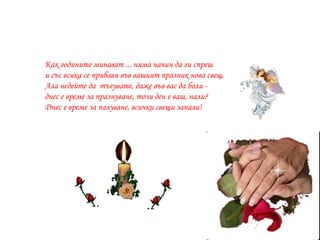 Как годините минават ... няма начин да ги спреш и със всяка се прибавя в ъв   вашият  празник нова свещ. Ала недей те да  тъгува те , даже в ъв вас  да боли - днес е време за празнуване, този ден е  ваш , нали? Днес е време за палуване, всички свещи запали! 