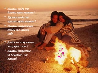 Желаем ви да сте богати като земята ! Желаем ви да сте красиви като утрото ! Желаем ви щастливи звезди във вашето небе! Любов ви пожелаваме, ярка като огън ! Желаем ви щастие – не по много – но винаги! 
