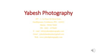 Yabesh Photography
#97 – 3, 1st Floor,5th Street Extn.,
Gandhipuram, Coimbatore, PIN – 641012
Mobile : 98944 70449
PH – 0422 – 4370449
E – mail : info@yabeshphotography.com
Gmail : yabeshchandrasekar@gmail.com
Web : www.yabeshphotography.com
 