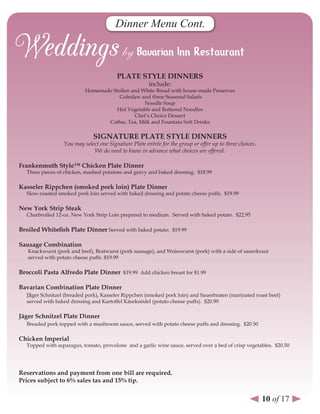 Dinner Menu Cont.



                                         PlATe sTYle dInners
                                                       include:
                           Homemade Stollen and White Bread with house-made Preserves
                                       Coleslaw and three Seasonal Salads
                                                 Noodle Soup
                                      Hot Vegetable and Buttered Noodles
                                             Chef’s Choice Dessert
                                  Coffee, Tea, Milk and Fountain Soft Drinks

                               sIGnATure PlATe sTYle dInners
                  You may select one Signature Plate entrée for the group or offer up to three choices.
                              We do need to know in advance what choices are offered.

Frankenmuth style™ Chicken Plate dinner
   Three pieces of chicken, mashed potatoes and gravy and baked dressing. $18.99

Kasseler rippchen (smoked pork loin) Plate dinner
   Slow-roasted smoked pork loin served with baked dressing and potato cheese puffs. $19.99

new York strip steak
   Charbroiled 12-oz. New York Strip Loin prepared to medium. Served with baked potato. $22.95

Broiled Whitefish Plate dinner Served with baked potato. $19.99

sausage Combination
   Knackwurst (pork and beef), Bratwurst (pork sausage), and Weisswurst (pork) with a side of sauerkraut
   served with potato cheese puffs. $19.99

Broccoli Pasta Alfredo Plate dinner $19.99 Add chicken breast for $1.99

Bavarian Combination Plate dinner
  Jäger Schnitzel (breaded pork), Kasseler Rippchen (smoked pork loin) and Sauerbraten (marinated roast beef)
   served with baked dressing and Kartoffel Käseknödel (potato cheese puffs). $20.99

Jäger schnitzel Plate dinner
   Breaded pork topped with a mushroom sauce, served with potato cheese puffs and dressing. $20.50

Chicken Imperial
   Topped with asparagus, tomato, provolone and a garlic wine sauce, served over a bed of crisp vegetables. $20.50




reservations and payment from one bill are required.
Prices subject to 6% sales tax and 15% tip.


                                                                                                          10 of 17
 