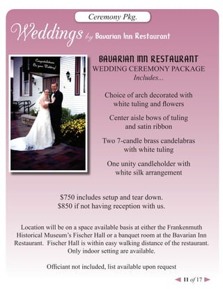 Ceremony Pkg.




                                BAVARIAN INN RESTAURANT
                              WEDDING CEREMONY PACKAGE
                                       Includes...

                                  Choice of arch decorated with
                                    white tuling and flowers
                                    Center aisle bows of tuling
                                         and satin ribbon
                                 Two 7-candle brass candelabras
                                       with white tuling
                                   One unity candleholder with
                                     white silk arrangement


                 $750 includes setup and tear down.
                $850 if not having reception with us.

  Location will be on a space available basis at either the Frankenmuth
 Historical Museum’s Fischer Hall or a banquet room at the Bavarian Inn
Restaurant. Fischer Hall is within easy walking distance of the restaurant.
                    Only indoor setting are available.

            Officiant not included, list available upon request
                                                                  11 of 17
 