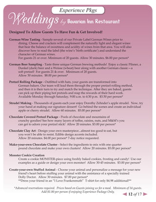 Experience Pkgs


designed To Allow Guests To Have Fun & Get Involved!

German Wine Tasting - Sample several of our Private Label German Wines prior to
     dining. Cheese and crackers will complement the naturally light and elegant wines
     that bear the balance of sweetness and acidity of wines from that area. You will also
     discover how to read the label (the wine’s ‘birth certificate’) and understand the
     character of German wines.
     For guests 21 or over. Minimum of 20 guests. Allow 30 minutes. $6.00 per person*

German Beer sampling - Taste three unique German brewing methods! Enjoy a classic Pilsner, a
     Dunkel (dark) beer and a Weisse (wheat) beer along with another German classic—a
     soft pretzel! For guests 21 & over. Minimum of 20 guests.
     Allow 30 minutes. $8.00 per person*

Pretzel rolling Package - Outfitted with hats, your guests are transformed into
       German bakers. Our team will lead them through the proper pretzel-rolling method,
       and then it is their turn to try and match the technique. After they are baked, guests
       can pick up their piping hot pretzels and reap the rewards of their hard work.
       Available Monday through Saturday, 9:00 a.m. to 4:30 p.m. $3.50 per person*

strudel Making - Thousands of guests each year enjoy Dorothy Zehnder’s apple strudel. Now, try
      your hand at making our signature dessert! Go behind the scenes and create an individual
      apple or cherry strudel. Allow 60 minutes. $5.00 per person*

Chocolate Covered Pretzel Package - Pools of chocolate and mountains of
     crunchy goodies! See how many layers of toffee, raisins, nuts, and M&M’s you
     can get to adorn your pretzel stick! Allow 20 minutes. $3.00 per person*

Chocolate Clay Art - Design your own masterpiece...almost too good to eat, but
     you won’t be able to resist. Edible design accents included.
     Allow 20 minutes. $4.00 per person* 7-day notice requested.

Make-your-own Chocolate Cluster - Select the ingredients to mix with one quarter
     pound chocolate and make your own clusters! Allow 20 minutes. $5.00 per person*

Monster Cookie Creation
     Create a cookie MONSTER-piece using freshly baked cookies, frosting and candy! Use our
     examples as a guide or design your own monster! Allow 30-45 minutes. $3.00 per person*

Create-your-own stuffed Animal - Choose your animal and personalize a message for your new
      friend’s heart before stuffing your animal with the assistance of a specially trained
      Dolly Doctor. Allow 30 minutes. $7.00 per person*
      **Dress your friend in an “I Love Frankenmuth” T-shirt for only $4.98 additional!**

   *Advanced reservations required. Prices based on Guests joining us for a meal. Minimum of 14 guests.
                        Add $1.00 per person if enjoying Experience Package Only.
                                                                                            12 of 17
 