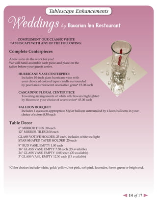 Tablescape Enhancements



    CoMPleMenT our ClAssIC WHITe
TABlesCAPe WITH AnY oF THe FolloWInG:

Complete Centerpieces
Allow us to do the work for you!
We will hand-assemble each piece and place on the
tables before your guests arrive.

      HurrICAne vAse CenTerPIeCe
       Includes 10-inch glass hurricane vase with
       your choice of colored taper candle surrounded
       by pearl and irridescent decorative gems* 15.00 each

      CAsCAdInG FlorAl CenTerPIeCe
       Towering arrangements of white silk flowers highlighted
       by blooms in your choice of accent color* 45.00 each

      BAlloon BouQueT
       Includes 1 occasion-appropriate Mylar balloon surrounded by 4 latex balloons in your
       choice of colors 8.50 each

Table decor
      6” MIRROR TILES .50 each
      12” MIRROR TILES 2.00 each
      GLASS VOTIVE HOLDER .25 each, includes white tea light
      STAR-SHAPED TAPER HOLDER .25 each
      9” BUD VASE, EMPTY 1.00 each
      16” GLASS VASE, EMPTY 7.50 each (25 available)
      24” GLASS VASE, EMPTY 10.00 each (20 available)
      3’ GLASS VASE, EMPTY 12.50 each (15 available)


*Color choices include white, gold/yellow, hot pink, soft pink, lavender, forest green or bright red.




                                                                                         14 of 17
 