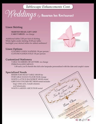 Tablescape Enhancements Cont.




linen skirting
      sKIrTed HeAd, GIFT And
      CAKe TABles - no charge

Additional tables 2.00 per foot of skirting
White lights under skirting 25.00 per table;
backlight your skirted tables for added ambiance!


linen options
      COLORED LINEN NAPKINS .50 per person
      CUSTOM NAPKIN FOLD .50 per person


Customized stationery
      TABLE NUMBERS OR LETTERS- no charge
      PERSONALIZED MENUS
         1.00 each; you’ll cherish this full-color keepsake personalized with the date and couple’s name


specialized needs
      RISERS FOR HEAD TABLE 100.00 fee
      PORTABLE DANCE FLOOR 50.00 charge
      WHITE LATTICE BACKDROP 100.00 rental
      GRECIAN COLUMN SET 300.00 rental includes
        large white arch, 2 small columns
                                                                              s
        and balustrades
                                                                      u lation Smith”
      WHITE GARDEN ARCH 50.00 rental
                                                                ngrat essica 009
                                                           “Co J ly 24, 2
                                                          K ent &Friday, Ju

                                                                                                 eC hoices                                          pe .
                                                                                                                                               top ffs
                                                                                                                                           nd se Pu
                                                                                                                                                         d




                                                                                    ntre
                                                                                                                                         a
                                                                                                                            leu
                                                                                                                                      se hee
                                                                                                                                   ee
                                                                                                                     B          ch o C
                                                                                                                            iss otat
                                                                                                                  on
                                                                                  E                 nC
                                                                                                       o     h
                                                                                                              rd   an atu
                                                                                                               am Sign
                                                                                                                          w P
                                                                                                                      d S re

                                                                                                                                       ke
                                                                                                                                          n   he
                                                                                                                                                  ese
                                                                                                                                                         Pu
                                                                                                                                                             ffs
                                                                                                                                                                 .


                                                                                               e         ith our                ic        oC
                                                                                            ick      d w th
                                                                                                  ffe d wi                   Ch       tat
                                                                                      Ch
                                                                                                                                   Po
                                                                                             stu e
                                                                                         en er v                        of  atu
                                                                                                                                re                            .
                                                                                     ick , s                   st       ign                            cti
                                                                                                                                                           on
                                                                                   ch auce                  ea       rS                          rfe .
                                                                                of e s
                                                                             st in
                                                                                                      d   Br    y ou
                                                                                                                               e   fis
                                                                                                                                        h to
                                                                                                                                             pe uffs
                                                                                                                                                   P
                                                                          ea                                db
                                                                                                  le                       hit
                                                                        br ite w                                                       ed eese
                                                                                                                                   oil
                                                                     er
                                                                   nd a wh
                                                                 Te th                    G   ril  m pa
                                                                                                        nie
                                                                                                                       W    nd at
                                                                                                                                 br o Ch
                                                                                                                                                                        s.
                                                                                                co
                                                                  wi                         ac                  ed      d a ot                                      oe
                                                                                                         oil
                                                                                          st                          ne re P                                    tat
                                                                                      rea                         aso atu                                    po
                                                                                   db                  Br      se
                                                                                                            sh Sig
                                                                                                                      n
                                                                                                                                    e        n      sh
                                                                                                                                                        ed
                                                                               lle
                                                                                                                               15drof 17
                                                                                                                                                                                      ,
                                                                           gri                           efi ur                                ma                                   ng
                                                                                                                                                                           es, essi
                                                                                                                                hil
                                                                         A                            hit th o                            ith                          erv Dr
                                                                                                 f W wi                               dw                            res alian
                                                                                            et
                                                                                               o d
                                                                                         fil Ser v
                                                                                                    e                    r    Cser
                                                                                                                                   ve                              P
                                                                                                                                                                de r It
                                                                                                                      Fo
                                                                                                                                                     :
                                                                                      A                                     te                   ith ema g o nks
                                                                                                                        pla                  d w hom essin ft Dri
                                                                                                                                         rve                r
 
