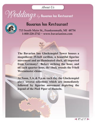 About Us




       Bavarian Inn Restaurant
 713 south Main st., Frankenmuth, MI 48734
   1-800-228-2742 ~ www.bavarianinn.com




The Bavarian Inn Glockenspiel Tower houses a
magnificent 35-bell carillon, a beautiful figurine
movement and an illuminated clock, all imported
from Germany! Before striking the hour, and
on each quarter hour, the clock sounds the 5-bell
Westminster chime.

At Noon, 3, 6, & 9 p.m. each day the Glockenspiel
plays several selections which are immediately
followed by figurine movement depicting the
legend of the Pied Piper of Hameln.




                                                 17 of 17
 