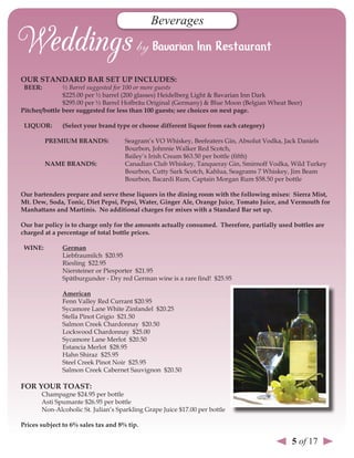 Beverages



our sTAndArd BAr seT uP InCludes:
 Beer:         ½ Barrel suggested for 100 or more guests
               $225.00 per ½ barrel (200 glasses) Heidelberg Light & Bavarian Inn Dark
               $295.00 per ½ Barrel Hofbräu Original (Germany) & Blue Moon (Belgian Wheat Beer)
Pitcher/bottle beer suggested for less than 100 guests; see choices on next page.

 lIQuor:      (select your brand type or choose different liquor from each category)

         PreMIuM BrAnds:             Seagram’s VO Whiskey, Beefeaters Gin, Absolut Vodka, Jack Daniels
                                     Bourbon, Johnnie Walker Red Scotch,
                                     Bailey’s Irish Cream $63.50 per bottle (fifth)
         nAMe BrAnds:                Canadian Club Whiskey, Tanqueray Gin, Smirnoff Vodka, Wild Turkey
                                     Bourbon, Cutty Sark Scotch, Kahlua, Seagrams 7 Whiskey, Jim Beam
                                     Bourbon, Bacardi Rum, Captain Morgan Rum $58.50 per bottle

our bartenders prepare and serve these liquors in the dining room with the following mixes: sierra Mist,
Mt. dew, soda, Tonic, diet Pepsi, Pepsi, Water, Ginger Ale, orange Juice, Tomato Juice, and vermouth for
Manhattans and Martinis. no additional charges for mixes with a standard Bar set up.

our bar policy is to charge only for the amounts actually consumed. Therefore, partially used bottles are
charged at a percentage of total bottle prices.

 WIne:        German
              Liebfraumilch $20.95
              Riesling $22.95
              Niersteiner or Piesporter $21.95
              Spätburgunder - Dry red German wine is a rare find! $25.95

              American
              Fenn Valley Red Currant $20.95
              Sycamore Lane White Zinfandel $20.25
              Stella Pinot Grigio $21.50
              Salmon Creek Chardonnay $20.50
              Lockwood Chardonnay $25.00
              Sycamore Lane Merlot $20.50
              Estancia Merlot $28.95
              Hahn Shiraz $25.95
              Steel Creek Pinot Noir $25.95
              Salmon Creek Cabernet Sauvignon $20.50

For Your ToAsT:
       Champagne $24.95 per bottle
       Asti Spumante $26.95 per bottle
       Non-Alcoholic St. Julian’s Sparkling Grape Juice $17.00 per bottle

Prices subject to 6% sales tax and 8% tip.

                                                                                             5 of 17
 