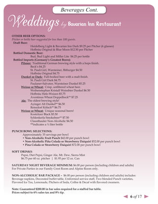 Beverages Cont.



oTHer Beer oPTIons:
Pitcher or bottle beer suggested for less than 100 guests.
 draft Beer:
                 Heidelberg Light & Bavarian Inn Dark $9.25 per Pitcher (6 glasses)
                 Hofbräu Original & Blue Moon $12.50 per Pitcher
 Bottled domestic Beer:
                 Bud, Bud Light and Miller Lite $4.25 per bottle
 Bottled Imports (Germany’s Greatest Beers):
        Pilsner: Traditional German brewing style with a hops finish.
                 Beck’s $4.25
                 St. Pauli Girl, Warsteiner, Bitburger $4.50
                 Hofbräu Original $4.75
        dunkel or dark: Full-bodied beer with a malt finish.
                 St. Pauli Girl Dark $4.75
                 Paulaner-Salvator, Warsteiner Dunkel $5.25
        Weisse or Wheat: Crisp, unfiltered wheat beer.
                 Weihenstephan Kristall Weissbier Dunkel $6.50
                 Hofbräu Hefe-Weizen $5.75
                 Aventinus Wheat Doppelbock** $7.25
        Ale: The oldest brewing style!
                 Ayinger Alt Dunkel** $6.50
                 Reissdorf Kölsch** $6.75
        Weisse or Wheat: Unique seasonal beers!
                 Kostritzer Black $5.50
                 Schlenkerla Smokebeer** $7.50
                 Clausthauler Non-Alcoholic $4.50
                 **indicates a ½ liter bottle

PunCH BoWl seleCTIons:
     Approximately 35 servings per bowl
     • non-Alcoholic Fruit Punch $42.00 per punch bowl
     • non-Alcoholic Piña Colada or strawberry daiquiri $52.00 per punch bowl
     • Pina Colada or strawberry daiquiri $72.00 per punch bowl

soFT drInKs:
     Pepsi, Diet Pepsi, Ginger Ale, Mt. Dew, Sierra Mist
     $6.75 per 60 oz. pitcher | $1.95 per 12 oz. Can

sATurdAY nIGHT BeverAGe MInIMuM: $6.00 per person (including children and adults)
For Private Parties in our Family Crest Room and Alpine Room only.

non-AlCoHolIC BAr PACKAGe – $6.00 per person (including children and adults) includes:
Beverage napkins, Decorated buffet table, Uniformed service staff, Two blended Punch varieties,
Flavored Ice Tea, Lemonade, Pitchers of Soda, Coffee & Decaf with flavored creamers.

note: Guaranteed $200.00 in bar sales required for a staffed bar table.
Prices subject to 6% sales tax and 8% tip.
                                                                                          6 of 17
 