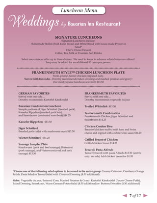 Luncheon Menu



                                    sIGnATure lunCHeons
                                        Signature Luncheons include:
               Homemade Stollen (fruit & nut bread) and White Bread with house-made Preserves
                                                    Salad*
                                            Chef’s Choice Dessert
                                  Coffee, Tea, Milk or Fountain Soft Drinks

       Select one entrée or offer up to three choices. We need to know in advance what choices are offered.
                             Soup may be added for an additional 50 cents per person.

   **************************************************************************************************
                FrAnKenMuTH sTYle™ CHICKen lunCHeon PlATe
                                Fresh, plump, tender chicken prepared daily.
         served with two sides--Dorothy recommends baked dressing and mashed potatoes and gravy!
                                 Our most popular luncheon selection! $13.50
   ************************************************************************************************************

    GerMAn FAvorITes                                          FrAnKenMuTH FAvorITes
    Served with one side…                                     Served with one side…
    Dorothy recommends Kartoffel Käseknödel                   Dorothy recommends vegetable du jour

    Bavarian Combination luncheon                             Broiled Whitefish $13.50
    Sample portions of Jäger Schnitzel (breaded pork),
    Kasseler Rippchen (smoked pork loin),                     Frankenmuth Combination
    and Sauerbraten (marinated roast beef) $14.25             Frankenmuth Chicken, Jäger Schnitzel and
                                                              Sauerbraten $14.25
    Kasseler rippchen $13.50
                                                              Chicken Cordon Bleu
    Jäger schnitzel                                           Breast of chicken stuffed with ham and Swiss
    Breaded pork cutlet with mushroom sauce $13.50
                                                              cheese and topped with a white wine sauce $14.25
    Wiener schnitzel $14.25
                                                              Grilled Breast of Chicken
    sausage sampler Plate                                     Grilled chicken breast $14.25
    Knackwurst (pork and beef sausage), Bratwurst
    (pork sausage), and Weisswurst (veal and pork             Broccoli Pasta Alfredo
    sausage) $13.50                                           Tender broccoli with pasta Alfredo $13.50 (entrée
                                                              only; no side) Add chicken breast for $1.95




*Choose one of the following salad options to be served to the entire group: Creamy Coleslaw, Cranberry-Orange
Relish, Pasta Salad or Tossed Salad with Choice of Dressing ($.50 additional)

sides: Vegetable du jour, Buttered Corn, Mashed Potatoes & Gravy, Kartoffel Käseknödel (Potato Cheese Puffs),
Baked Dressing, Sauerkraut, Warm German Potato Salad ($.50 additional) or Buttered Noodles ($.50 additional)



                                                                                                     7 of 17
 