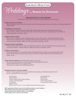 Luncheon Menu Cont.



                                      TrAdITIonAl lunCHeons
                       Same entrée must be served to the entire group when selecting from this category.

Chicken salad on Croissant
   Our own chicken salad on a tender croissant, served with soup du jour, dessert, and coffee, tea, milk and fountain soft
   drinks. $12.99

Wunderbar (voon-da-bar)
   Our traditional German Pretzel bun piled high with Bavarian smoked ham and melted Colby cheese,
   lettuce, tomato, and honey mustard on the side. Served with soup du jour. Includes dessert and coffee, tea,
   milk and fountain soft drinks. $13.50

smoked Chicken salad
   Mixed greens, mandarin oranges, Michigan apples, onions, and croutons. Topped with tender smoked
   chicken and accompanied by our poppyseed dressing and lavash bread. Served with soup du jour and ice
   cream for dessert. Includes coffee, tea, milk and fountain soft drinks. $13.50

Chunky Chicken salad Plate
   Chunky, house-made chicken salad accompanied by fresh fruit. Served with dinner rolls, soup du jour and
   ice cream for dessert. Includes coffee, tea, milk and fountain soft drinks. $13.50

Chicken Caesar salad
   Tender mixed greens with vegetables topped with grilled breast of chicken and accompanied by lavash
   bread. Served with soup du jour and ice cream for dessert. Includes coffee, tea, milk and fountain soft
   drinks. $13.50



Picnic style luncheons: served boxed for here or carry out
   Served with creamy coleslaw, mini-butter pretzels, and a gourmet brownie
   Chicken Salad Sandwich on Croissant $9.99
   Ham & Swiss on bakery-fresh White Bread $10.25



Portable executive luncheon Buffet
   Ideal for a busy agenda when lunch is needed for the meeting or boardroom especially when
   privacy and speed of service are critical.

       Soup du jour                                              Assorted Breads
       Sliced Cheeses                                            Pasta Salad
       Chicken Salad, Sliced Turkey & Ham                        Salad du jour
       Tomato and Onion Slices                                   Chef’s Choice Dessert
       Condiments                                                Assorted Soft Drinks & Coffee
       Butter Pretzels
       $250 for first 10 Guests / Each additional guest $12.50 per person

100% guarantee of final count received 48 hours prior to your function.
reservations and payment from one bill are required.
Group luncheons are offered 10:45 a.m. to 5:00 p.m.
Prices subject to 6% sales tax and 15% tip.
                                                                                                           8 of 17
 