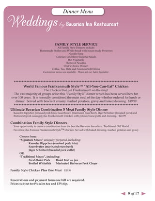 Dinner Menu




                                      FAMIlY sTYle servICe
                                       All Family Style Dinners include:
                         Homemade Stollen and White Bread with house-made Preserves
                                                 Noodle Soup
                                      Coleslaw and three Seasonal Salads
                                                 Hot Vegetable
                                               Buttered Noodles
                                             Chef’s Choice Dessert
                                  Coffee, Tea, Milk and Fountain Soft Drinks
                           Customized menus are available. Please ask our Sales Specialist.



  *******************************************************************************
        World Famous Frankenmuth style™ “All-You-Can-eat” Chicken
                         The Chicken that put Frankenmuth on the map!
  The vast majority of groups select this “Family Style” dinner which has been served here for
over 100 years. It is normally considered the main meal of the day whether ordered for lunch or
   dinner. Served with bowls of creamy mashed potatoes, gravy and baked dressing. $19.99
  *******************************************************************************
ultimate Bavarian Combination 5 Meat Family style dinner
  Kasseler Rippchen (smoked pork loin), Sauerbraten (marinated roast beef), Jäger Schnitzel (breaded pork) and
  Bratwurst (pork sausage) plus Frankenmuth Chicken with potato cheese puffs and dressing. $22.99

Combination Family style dinners
  Your opportunity to create a combination from the best the Bavarian Inn offers. Traditional Old World
  Favorites plus Famous Frankenmuth Style™ Chicken. Served with baked dressing, mashed potatoes and gravy.

       Choose from:
       “signature Meats” uniquely prepared, including:
              Kasseler rippchen (smoked pork loin)
              sauerbraten (marinated roast beef)
              Jäger schnitzel (breaded pork cutlet)
       or
       “Traditional Meats”, including:
              Fresh roast Pork      roast Beef au jus
              Broiled Whitefish     Marinated Barbecue Pork Chops

Family style Chicken Plus one Meat $20.99


reservations and payment from one bill are required.
Prices subject to 6% sales tax and 15% tip.


                                                                                                      9 of 17
 