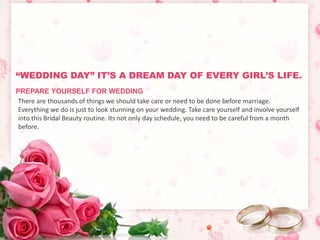 “WEDDING DAY” IT’S A DREAM DAY OF EVERY GIRL’S LIFE. 
PREPARE YOURSELF FOR WEDDING 
There are thousands of things we should take care or need to be done before marriage. 
Everything we do is just to look stunning on your wedding. Take care yourself and involve yourself 
into this Bridal Beauty routine. Its not only day schedule, you need to be careful from a month 
before. 
 