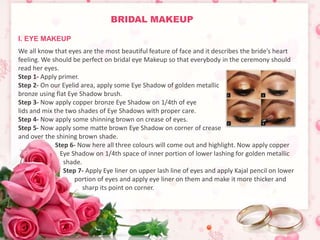 BRIDAL MAKEUP 
We all know that eyes are the most beautiful feature of face and it describes the bride’s heart 
feeling. We should be perfect on bridal eye Makeup so that everybody in the ceremony should 
read her eyes. 
Step 1- Apply primer. 
Step 2- On our Eyelid area, apply some Eye Shadow of golden metallic 
bronze using flat Eye Shadow brush. 
Step 3- Now apply copper bronze Eye Shadow on 1/4th of eye 
lids and mix the two shades of Eye Shadows with proper care. 
Step 4- Now apply some shinning brown on crease of eyes. 
Step 5- Now apply some matte brown Eye Shadow on corner of crease 
and over the shining brown shade. 
Step 6- Now here all three colours will come out and highlight. Now apply copper 
Eye Shadow on 1/4th space of inner portion of lower lashing for golden metallic 
shade. 
Step 7- Apply Eye liner on upper lash line of eyes and apply Kajal pencil on lower 
portion of eyes and apply eye liner on them and make it more thicker and 
sharp its point on corner. 
I. EYE MAKEUP 
 