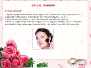 BRIDAL MAKEUP 
I. FACE MAKEUP 
1. Apply some primer that would be any regular face cream you are using in day to day life. 
2. Spread liquid foundation or foundation stick which help to glow your face. 
3. Use face compact powder on your face. Now your face is looking more fair. 
4. Now use large fluffy brush for blushing your cheeks. Apply suitable blush colour on apple of 
your cheeks in diagonally upward direction. Glittering in colour is useful to shine your face. 
 