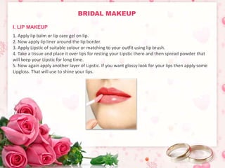 BRIDAL MAKEUP 
I. LIP MAKEUP 
1. Apply lip balm or lip care gel on lip. 
2. Now apply lip liner around the lip border. 
3. Apply Lipstic of suitable colour or matching to your outfit using lip brush. 
4. Take a tissue and place it over lips for resting your Lipstic there and then spread powder that 
will keep your Lipstic for long time. 
5. Now again apply another layer of Lipstic. If you want glossy look for your lips then apply some 
Lipgloss. That will use to shine your lips. 
 