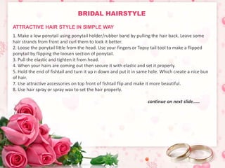 BRIDAL HAIRSTYLE 
1. Make a low ponytail using ponytail holder/rubber band by pulling the hair back. Leave some 
hair strands from front and curl them to look it better. 
2. Loose the ponytail little from the head. Use your fingers or Topsy tail tool to make a flipped 
ponytail by flipping the loosen section of ponytail. 
3. Pull the elastic and tighten it from head. 
4. When your hairs are coming out then secure it with elastic and set it properly. 
5. Hold the end of fishtail and turn it up n down and put it in same hole. Which create a nice bun 
of hair. 
7. Use attractive accessories on top front of fishtail flip and make it more beautiful. 
8. Use hair spray or spray wax to set the hair properly. 
continue on next slide..... 
ATTRACTIVE HAIR STYLE IN SIMPLE WAY 
 